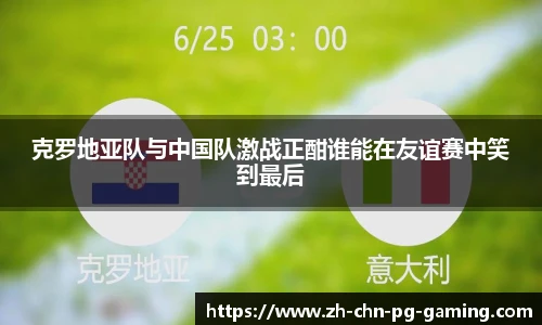 克罗地亚队与中国队激战正酣谁能在友谊赛中笑到最后